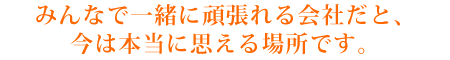 みんなで一緒に頑張れる会社だと、今は本当に思える場所です。