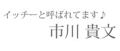 【イッチーと呼ばれています♪】市川 貴文